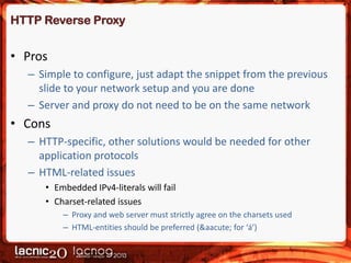 HTTP Reverse Proxy

• Pros
– Simple to configure, just adapt the snippet from the previous
slide to your network setup and you are done
– Server and proxy do not need to be on the same network

• Cons
– HTTP-specific, other solutions would be needed for other
application protocols
– HTML-related issues
• Embedded IPv4-literals will fail
• Charset-related issues
– Proxy and web server must strictly agree on the charsets used
– HTML-entities should be preferred (&aacute; for ‘á’)

 
