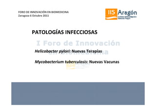 FORO DE INNOVACIÓN EN BIOMEDICINA
Zaragoza 6 Octubre 2011




        PATOLOGÍAS INFECCIOSAS


          Helicobacter pylori: Nuevas Terapias

          Mycobacterium tuberculosis: Nuevas Vacunas
 