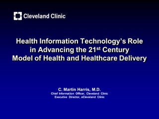 Health Information Technology’s Role
    in Advancing the 21st Century
Model of Health and Healthcare Delivery



                C. Martin Harris, M.D.
           Chief Information Officer, Cleveland Clinic
             Executive Director, eCleveland Clinic
 