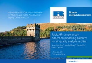 1© Ricardo-AEA LtdRicardo Energy & Environment in Confidence
RapidAIR- a new urban
dispersion modelling platform
for air quality analysis in cities
Scott Hamilton1, Nicola Masey1, Tianlin Niu2,
David Carslaw1
1. Ricardo, UK
2. Ricardo, China
Presented at the 2018 Joint Conference
on ABaCAS and CMAS-Asia-Pacific in
Beijing, China, May 22nd
 