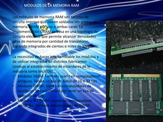 MÓDULOS DE LA MEMORIA RAM

Los módulos de memoria RAM son tarjetas de
circuito impreso que tienen soldados integrados de
memoria DRAM por una o ambas caras. La
implementación DRAM se basa en una topología de
Circuito eléctrico que permite alcanzar densidades
altas de memoria por cantidad de transistores,
logrando integrados de cientos o miles de Megabits.

La necesidad de hacer intercambiable los módulos y
de utilizar integrados de distintos fabricantes
condujo al establecimiento de estándares de la
industria como los JEDEC.
• Módulos SIMM: Formato usado en computadores
   antiguos. Tenían un bus de datos de 16 o 32 bits
• Módulos DIMM: Usado en computadores de
   escritorio. Se caracterizan por tener un bus de
   datos de 64 bits.
• Módulos SO-DIMM: Usado en computadores
   portátiles. Formato miniaturizado de DIMM.
 
