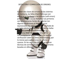 DETECCIÓN Y CORRECCIÓN DE ERRORES


Existen dos clases de errores en los sistemas
de memoria, las fallas (Hard fails) que son
daños en el hardware y los errores (soft errors)
provocados por causas fortuitas. Los primeros
son relativamente fáciles de detectar (en
algunas condiciones el diagnóstico es
equivocado), los segundos al ser resultado de
eventos aleatorios, son más difíciles de hallar.
En la actualidad la confiabilidad de las
memorias RAM frente a los errores, es
suficientemente alta como para no realizar
verificación sobre los datos almacenados, por
lo menos para aplicaciones de oficina y
caseras. En los usos más críticos, se aplican
técnicas de corrección y detección de errores
basadas en diferentes estrategias:
 
