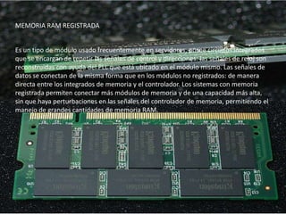 MEMORIA RAM REGISTRADA


Es un tipo de módulo usado frecuentemente en servidores, posee circuitos integrados
que se encargan de repetir las señales de control y direcciones: las señales de reloj son
reconstruidas con ayuda del PLL que está ubicado en el módulo mismo. Las señales de
datos se conectan de la misma forma que en los módulos no registrados: de manera
directa entre los integrados de memoria y el controlador. Los sistemas con memoria
registrada permiten conectar más módulos de memoria y de una capacidad más alta,
sin que haya perturbaciones en las señales del controlador de memoria, permitiendo el
manejo de grandes cantidades de memoria RAM.
 