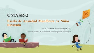 CMASR-2
Escala de Ansiedad Manifiesta en Niños
Revisada
Psic. Martha Catalina Perez Glez.
Directora Centro de Evaluación e Investigación Psicológica
 