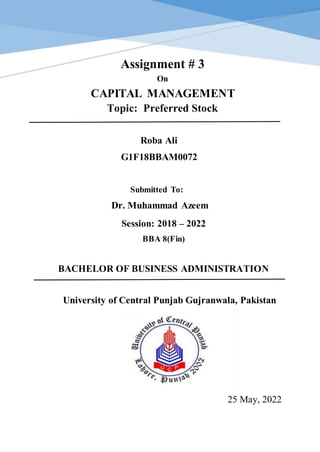 1
Assignment # 3
On
CAPITAL MANAGEMENT
Topic: Preferred Stock
Roba Ali
G1F18BBAM0072
Submitted To:
Dr. Muhammad Azeem
Session: 2018 – 2022
BBA 8(Fin)
BACHELOR OF BUSINESS ADMINISTRATION
University of Central Punjab Gujranwala, Pakistan
25 May, 2022
 