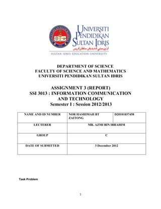 DEPARTMENT OF SCIENCE
          FACULTY OF SCIENCE AND MATHEMATICS
           UNIVERSITI PENDIDIKAN SULTAN IDRIS

                 ASSIGNMENT 3 (REPORT)
      SSI 3013 : INFORMATION COMMUNICATION
                   AND TECHNOLOGY
                Semester I : Session 2012/2013

   NAME AND ID NUMBER   NOR HASHIMAH BT         D20101037458
                        ZAITONG

         LECTERER                MR. AZMI BIN IBRAHIM


           GROUP                          C


    DATE OF SUBMITTED               3 December 2012




Task Problem




                             1
 