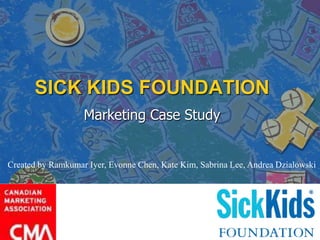 SICK KIDS FOUNDATION
Marketing Case Study
Created by Ramkumar Iyer, Evonne Chen, Kate Kim, Sabrina Lee, Andrea Dzialowski
 