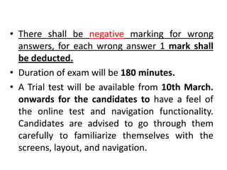 • There shall be negative marking for wrong
  answers, for each wrong answer 1 mark shall
  be deducted.
• Duration of exam will be 180 minutes.
• A Trial test will be available from 10th March.
  onwards for the candidates to have a feel of
  the online test and navigation functionality.
  Candidates are advised to go through them
  carefully to familiarize themselves with the
  screens, layout, and navigation.
 