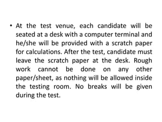 • At the test venue, each candidate will be
  seated at a desk with a computer terminal and
  he/she will be provided with a scratch paper
  for calculations. After the test, candidate must
  leave the scratch paper at the desk. Rough
  work cannot be done on any other
  paper/sheet, as nothing will be allowed inside
  the testing room. No breaks will be given
  during the test.
 