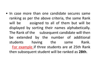 • In case more than one candidate secures same
  ranking as per the above criteria, the same Rank
  will be     assigned to all of them but will be
  displayed by sorting their names alphabetically.
  The Rank of the subsequent candidate will then
  be extended by the number of additional
  students     having      the      same     Rank.
    For example if three students are at 25th Rank
  then subsequent student will be ranked as 28th.
 