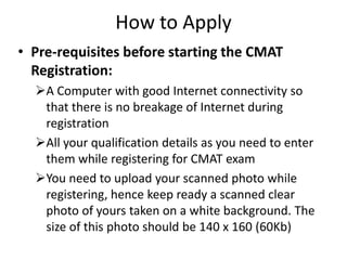 How to Apply
• Pre-requisites before starting the CMAT
  Registration:
  A Computer with good Internet connectivity so
   that there is no breakage of Internet during
   registration
  All your qualification details as you need to enter
   them while registering for CMAT exam
  You need to upload your scanned photo while
   registering, hence keep ready a scanned clear
   photo of yours taken on a white background. The
   size of this photo should be 140 x 160 (60Kb)
 