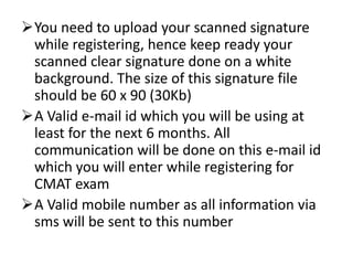 You need to upload your scanned signature
 while registering, hence keep ready your
 scanned clear signature done on a white
 background. The size of this signature file
 should be 60 x 90 (30Kb)
A Valid e-mail id which you will be using at
 least for the next 6 months. All
 communication will be done on this e-mail id
 which you will enter while registering for
 CMAT exam
A Valid mobile number as all information via
 sms will be sent to this number
 