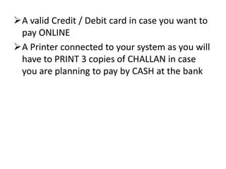 A valid Credit / Debit card in case you want to
 pay ONLINE
A Printer connected to your system as you will
 have to PRINT 3 copies of CHALLAN in case
 you are planning to pay by CASH at the bank
 