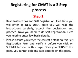 Registering for CMAT is a 3 Step
                  process
                        Step 1
• Read Instructions and Self Registration: First time you
  will enter as NEW USER. Here you will read the
  instructions carefully, accept the declaration and
  proceed. Now you need to do Self Registration. Here
  you need to enter few basic details.
• Please ensure you enter the correct details on this Self
  Registration form and verify it before you click on
  SUBMIT button on this page. Once you SUBMIT this
  page, you cannot edit any data entered on this page.
 