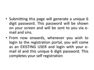 • Submitting this page will generate a unique 6
  digit password. This password will be shown
  on your screen and will be sent to you via e-
  mail and sms.
• From now onwards, whenever you wish to
  login to the registration portal, you will come
  as an EXISTING USER and login with your e-
  mail id and this unique 6 digit password. This
  completes your self registration
 