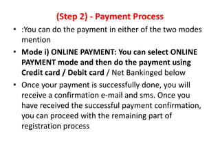 (Step 2) - Payment Process
• :You can do the payment in either of the two modes
  mention
• Mode i) ONLINE PAYMENT: You can select ONLINE
  PAYMENT mode and then do the payment using
  Credit card / Debit card / Net Bankinged below
• Once your payment is successfully done, you will
  receive a confirmation e-mail and sms. Once you
  have received the successful payment confirmation,
  you can proceed with the remaining part of
  registration process
 