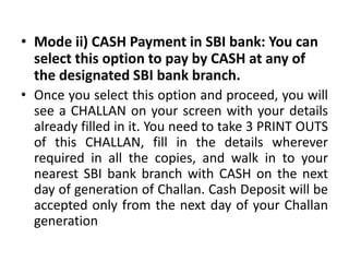 • Mode ii) CASH Payment in SBI bank: You can
  select this option to pay by CASH at any of
  the designated SBI bank branch.
• Once you select this option and proceed, you will
  see a CHALLAN on your screen with your details
  already filled in it. You need to take 3 PRINT OUTS
  of this CHALLAN, fill in the details wherever
  required in all the copies, and walk in to your
  nearest SBI bank branch with CASH on the next
  day of generation of Challan. Cash Deposit will be
  accepted only from the next day of your Challan
  generation
 