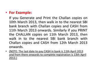 • For Example:
  If you Generate and Print the Challan copies on
  10th March 2013, then walk in to the nearest SBI
  bank branch with Challan copies and CASH from
  11th March 2013 onwards. Similarly if you PRINT
  the CHALLAN copies on 11th March 2013, then
  walk in to the nearest SBI bank branch with
  Challan copies and CASH from 12th March 2013
  onwards.
• (NOTE: The last date to pay CASH in bank is 11th April 2013
  and from there onwards to complete registration is 13th April
  2013.)
 
