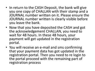 • In return to the CASH Deposit, the bank will give
  you one copy of CHALLAN with their stamp and a
  JOURNAL number written on it. Please ensure the
  JOURNAL number written is clearly visible before
  you leave the bank.
• Now that you have deposited the CASH and got
  the acknowledgement CHALLAN, you need to
  wait for 48 hours. In these 48 hours, your
  payment will get updated in the registration
  portal.
• You will receive an e-mail and sms confirming
  that your payment data has got updated in the
  registration portal. Then you need to re login to
  the portal proceed with the remaining part of
  registration process
 