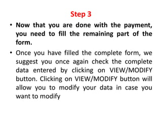 Step 3
• Now that you are done with the payment,
  you need to fill the remaining part of the
  form.
• Once you have filled the complete form, we
  suggest you once again check the complete
  data entered by clicking on VIEW/MODIFY
  button. Clicking on VIEW/MODIFY button will
  allow you to modify your data in case you
  want to modify
 