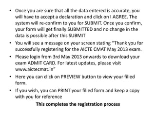 • Once you are sure that all the data entered is accurate, you
  will have to accept a declaration and click on I AGREE. The
  system will re-confirm to you for SUBMIT. Once you confirm,
  your form will get finally SUBMITTED and no change in the
  data is possible after this SUBMIT
• You will see a message on your screen stating “Thank you for
  successfully registering for the AICTE CMAT May 2013 exam.
• Please login from 3rd May 2013 onwards to download your
  exam ADMIT CARD. For latest updates, please visit
  www.aictecmat.in”
• Here you can click on PREVIEW button to view your filled
  form.
• If you wish, you can PRINT your filled form and keep a copy
  with you for reference
             This completes the registration process
 