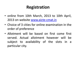 Registration
• online from 10th March, 2013 to 10th April,
  2013 on website www.aicte-cmat.in
• Choice of 3 cities for online examination in the
  order of preference
• Allotment will be based on first come first
  served. Actual allotment however will be
  subject to availability of the slots in a
  particular city.
 