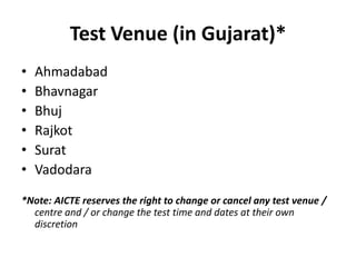 Test Venue (in Gujarat)*
•   Ahmadabad
•   Bhavnagar
•   Bhuj
•   Rajkot
•   Surat
•   Vadodara

*Note: AICTE reserves the right to change or cancel any test venue /
  centre and / or change the test time and dates at their own
  discretion
 