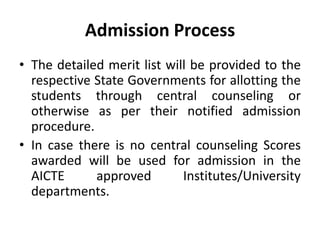 Admission Process
• The detailed merit list will be provided to the
  respective State Governments for allotting the
  students through central counseling or
  otherwise as per their notified admission
  procedure.
• In case there is no central counseling Scores
  awarded will be used for admission in the
  AICTE      approved        Institutes/University
  departments.
 