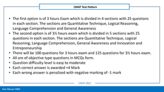One Minute MBA
CMAT Test Pattern
CMAT 2022
• The first option is of 3 hours Exam which is divided in 4 sections with 25 questions
in each section. The sections are Quantitative Technique, Logical Reasoning,
Language Comprehension and General Awareness
• The second option is of 3½ hours exam which is divided in 5 sections with 25
questions in each section. The sections are Quantitative Technique, Logical
Reasoning, Language Comprehension, General Awareness and Innovation and
Entrepreneurship
• There will be 100 questions for 3 hours exam and 125 questions for 3½ hours exam.
• All are of objective type questions in MCQs form.
• Question difficulty level is easy to moderate
• Each correct answer is awarded +4 Mark
• Each wrong answer is penalized with negative marking of -1 mark
 