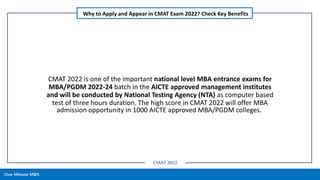 CMAT 2022 is one of the important national level MBA entrance exams for
MBA/PGDM 2022-24 batch in the AICTE approved management institutes
and will be conducted by National Testing Agency (NTA) as computer based
test of three hours duration. The high score in CMAT 2022 will offer MBA
admission opportunity in 1000 AICTE approved MBA/PGDM colleges.
One Minute MBA
Why to Apply and Appear in CMAT Exam 2022? Check Key Benefits
CMAT 2022
 