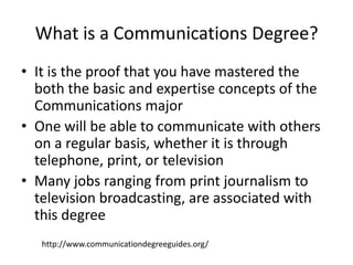 What is a Communications Degree?
• It is the proof that you have mastered the
  both the basic and expertise concepts of the
  Communications major
• One will be able to communicate with others
  on a regular basis, whether it is through
  telephone, print, or television
• Many jobs ranging from print journalism to
  television broadcasting, are associated with
  this degree
   http://www.communicationdegreeguides.org/
 