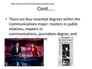 http://www.communicationdegreeguides.org/

                           Cont…..
• There are four essential degrees within the
  Communications major: masters in public
  relations, masters in
  communications, journalism degree, and
  media relations degree
 