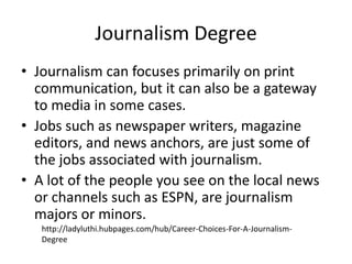 Journalism Degree
• Journalism can focuses primarily on print
  communication, but it can also be a gateway
  to media in some cases.
• Jobs such as newspaper writers, magazine
  editors, and news anchors, are just some of
  the jobs associated with journalism.
• A lot of the people you see on the local news
  or channels such as ESPN, are journalism
  majors or minors.
   http://ladyluthi.hubpages.com/hub/Career-Choices-For-A-Journalism-
   Degree
 