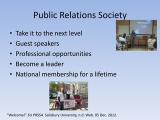 Public Relations Society
 •   Take it to the next level
 •   Guest speakers
 •   Professional opportunities
 •   Become a leader
 •   National membership for a lifetime




"Welcome!" SU PRSSA. Salisbury University, n.d. Web. 05 Dec. 2012.
 