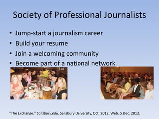 Society of Professional Journalists
•   Jump-start a journalism career
•   Build your resume
•   Join a welcoming community
•   Become part of a national network




"The Exchange." Salisbury.edu. Salisbury University, Oct. 2012. Web. 5 Dec. 2012.
 