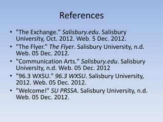References
• "The Exchange." Salisbury.edu. Salisbury
  University, Oct. 2012. Web. 5 Dec. 2012.
• "The Flyer." The Flyer. Salisbury University, n.d.
  Web. 05 Dec. 2012.
• "Communication Arts." Salisbury.edu. Salisbury
  University, n.d. Web. 05 Dec. 2012
• "96.3 WXSU." 96.3 WXSU. Salisbury University,
  2012. Web. 05 Dec. 2012.
• "Welcome!" SU PRSSA. Salisbury University, n.d.
  Web. 05 Dec. 2012.
 
