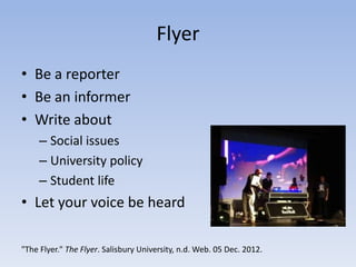 Flyer
• Be a reporter
• Be an informer
• Write about
     – Social issues
     – University policy
     – Student life
• Let your voice be heard

"The Flyer." The Flyer. Salisbury University, n.d. Web. 05 Dec. 2012.
 