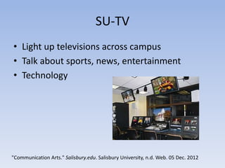 SU-TV
• Light up televisions across campus
• Talk about sports, news, entertainment
• Technology




"Communication Arts." Salisbury.edu. Salisbury University, n.d. Web. 05 Dec. 2012
 