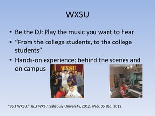WXSU
• Be the DJ: Play the music you want to hear
• “From the college students, to the college
  students”
• Hands-on experience: behind the scenes and
  on campus




"96.3 WXSU." 96.3 WXSU. Salisbury University, 2012. Web. 05 Dec. 2012.
 