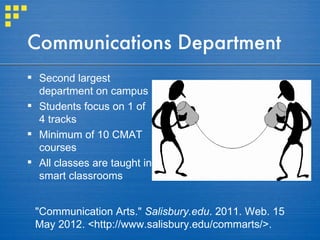 Communications Department
 Second largest
  department on campus
 Students focus on 1 of
  4 tracks
 Minimum of 10 CMAT
  courses
 All classes are taught in
  smart classrooms


 "Communication Arts." Salisbury.edu. 2011. Web. 15
 May 2012. <http://www.salisbury.edu/commarts/>.
 