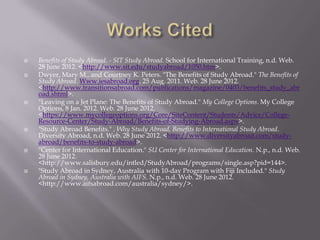    Benefits of Study Abroad. - SIT Study Abroad. School for International Training, n.d. Web.
    28 June 2012. <http://www.sit.edu/studyabroad/1050.htm>.
   Dwyer, Mary M., and Courtney K. Peters. "The Benefits of Study Abroad." The Benefits of
    Study Abroad. Www.iesabroad.org, 25 Aug. 2011. Web. 28 June 2012.
    <http://www.transitionsabroad.com/publications/magazine/0403/benefits_study_abr
    oad.shtml>.
   "Leaving on a Jet Plane: The Benefits of Study Abroad." My College Options. My College
    Options, 8 Jan. 2012. Web. 28 June 2012.
    <https://www.mycollegeoptions.org/Core/SiteContent/Students/Advice/College-
    Resource-Center/Study-Abroad/Benefits-of-Studying-Abroad.aspx>.
   "Study Abroad Benefits." , Why Study Abroad, Benefits to International Study Abroad.
    Diversity Abroad, n.d. Web. 28 June 2012. <http://www.diversityabroad.com/study-
    abroad/benefits-to-study-abroad>.
   "Center for International Education." SU Center for International Education. N.p., n.d. Web.
    28 June 2012.
    <http://www.salisbury.edu/intled/StudyAbroad/programs/single.asp?pid=144>.
   "Study Abroad in Sydney, Australia with 10-day Program with Fiji Included." Study
    Abroad in Sydney, Australia with AIFS. N.p., n.d. Web. 28 June 2012.
    <http://www.aifsabroad.com/australia/sydney/>.
 