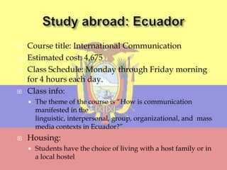    Course title: International Communication
   Estimated cost: 4,675
   Class Schedule: Monday through Friday morning
    for 4 hours each day.
   Class info:
       The theme of the course is “How is communication
        manifested in the
        linguistic, interpersonal, group, organizational, and mass
        media contexts in Ecuador?”
   Housing:
       Students have the choice of living with a host family or in
        a local hostel
 