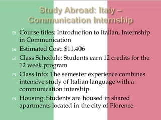    Course titles: Introduction to Italian, Internship
    in Communication
   Estimated Cost: $11,406
   Class Schedule: Students earn 12 credits for the
    12 week program
   Class Info: The semester experience combines
    intensive study of Italian language with a
    communication intership
   Housing: Students are housed in shared
    apartments located in the city of Florence
 