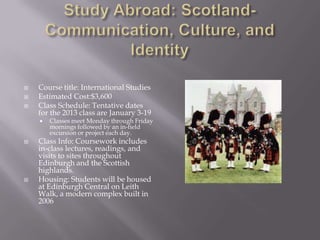    Course title: International Studies
   Estimated Cost:$3,600
   Class Schedule: Tentative dates
    for the 2013 class are January 3-19
       Classes meet Monday through Friday
        mornings followed by an in-field
        excursion or project each day.
   Class Info: Coursework includes
    in-class lectures, readings, and
    visits to sites throughout
    Edinburgh and the Scottish
    highlands.
   Housing: Students will be housed
    at Edinburgh Central on Leith
    Walk, a modern complex built in
    2006
 