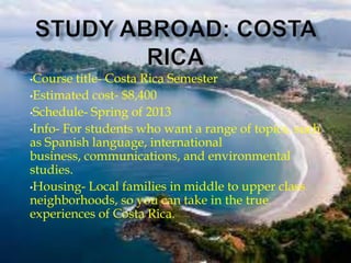 •Course  title- Costa Rica Semester
•Estimated cost- $8,400

•Schedule- Spring of 2013

•Info- For students who want a range of topics, such
as Spanish language, international
business, communications, and environmental
studies.
•Housing- Local families in middle to upper class
neighborhoods, so you can take in the true
experiences of Costa Rica.
 