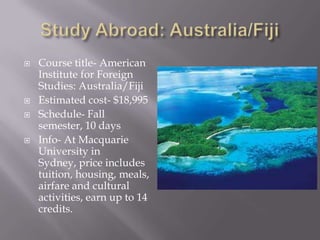    Course title- American
    Institute for Foreign
    Studies: Australia/Fiji
   Estimated cost- $18,995
   Schedule- Fall
    semester, 10 days
   Info- At Macquarie
    University in
    Sydney, price includes
    tuition, housing, meals,
    airfare and cultural
    activities, earn up to 14
    credits.
 