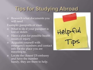   Research what documents you
   will need
Example- passports or visas
 What to do if your passport is
   lost or stolen
 Have a plan for possible health
   issues or injury
 Acquaint yourself with
   emergency numbers and contact
   info for the place you are
   traveling to.
 Locate the closest US embassy
   and have the number
   handy, they are there to help.
 