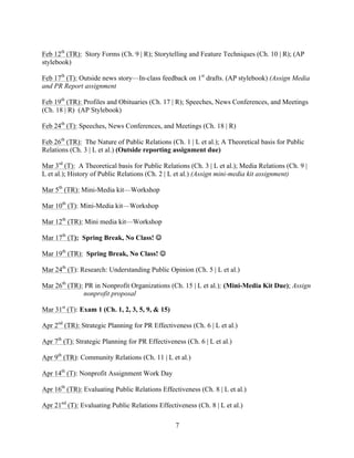  	
   	
  
	
  
7
	
  
Feb 12th
(TR): Story Forms (Ch. 9 | R); Storytelling and Feature Techniques (Ch. 10 | R); (AP
stylebook)
Feb 17th
(T): Outside news story—In-class feedback on 1st
drafts. (AP stylebook) (Assign Media
and PR Report assignment
Feb 19th
(TR): Profiles and Obituaries (Ch. 17 | R); Speeches, News Conferences, and Meetings
(Ch. 18 | R) (AP Stylebook)
Feb 24th
(T): Speeches, News Conferences, and Meetings (Ch. 18 | R)
Feb 26th
(TR): The Nature of Public Relations (Ch. 1 | L et al.); A Theoretical basis for Public
Relations (Ch. 3 | L et al.) (Outside reporting assignment due)
Mar 3rd
(T): A Theoretical basis for Public Relations (Ch. 3 | L et al.); Media Relations (Ch. 9 |
L et al.); History of Public Relations (Ch. 2 | L et al.) (Assign mini-media kit assignment)
Mar 5th
(TR): Mini-Media kit—Workshop
Mar 10th
(T): Mini-Media kit—Workshop
Mar 12th
(TR): Mini media kit—Workshop
Mar 17th
(T): Spring Break, No Class! J
Mar 19th
(TR): Spring Break, No Class! J
Mar 24th
(T): Research: Understanding Public Opinion (Ch. 5 | L et al.)
Mar 26th
(TR): PR in Nonprofit Organizations (Ch. 15 | L et al.); (Mini-Media Kit Due); Assign
nonprofit proposal
Mar 31st
(T): Exam 1 (Ch. 1, 2, 3, 5, 9, & 15)
Apr 2nd
(TR): Strategic Planning for PR Effectiveness (Ch. 6 | L et al.)
Apr 7th
(T): Strategic Planning for PR Effectiveness (Ch. 6 | L et al.)
Apr 9th
(TR): Community Relations (Ch. 11 | L et al.)
Apr 14th
(T): Nonprofit Assignment Work Day
Apr 16th
(TR): Evaluating Public Relations Effectiveness (Ch. 8 | L et al.)
Apr 21nd
(T): Evaluating Public Relations Effectiveness (Ch. 8 | L et al.)
 