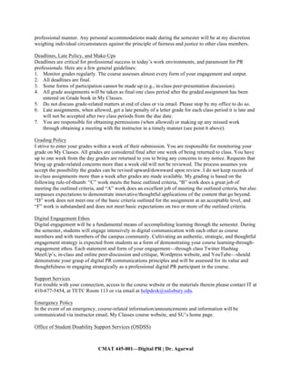 CMAT 445-001—Digital PR | Dr. Agarwal
professional manner. Any personal accommodations made during the semester will be at my discretion
weighing individual circumstances against the principle of fairness and justice to other class members.
Deadlines, Late Policy, and Make-Ups
Deadlines are critical for professional success in today’s work environments, and paramount for PR
professionals. Here are a few general guidelines:
1. Monitor grades regularly. The course assesses almost every form of your engagement and output.
2. All deadlines are final.
3. Some forms of participation cannot be made up (e.g., in-class peer-presentation discussion).
4. All grade assignments will be taken as final one class period after the graded assignment has been
entered on Grade book in My Classes.
5. Do not discuss grade-related matters at end of class or via email. Please stop by my office to do so.
6. Late assignments, when allowed, get a late penalty of a letter grade for each class period it is late and
will not be accepted after two class periods from the due date.
7. You are responsible for obtaining permissions (when allowed) or making up any missed work
through obtaining a meeting with the instructor in a timely manner (see point 6 above).
Grading Policy
I strive to enter your grades within a week of their submission. You are responsible for monitoring your
grade on My Classes. All grades are considered final after one week of being returned to class. You have
up to one week from the day grades are returned to you to bring any concerns to my notice. Requests that
bring up grade-related concerns more than a week old will not be reviewed. The process assumes you
accept the possibility the grades can be revised upward/downward upon review. I do not keep records of
in-class assignments more than a week after grades are made available. My grading is based on the
following rule-of-thumb: “C” work meets the basic outlined criteria, “B” work does a great job of
meeting the outlined criteria, and “A” work does an excellent job of meeting the outlined criteria, but also
surpasses expectations to demonstrate innovative/thoughtful applications of the content that go beyond.
“D” work does not meet one of the basic criteria outlined for the assignment at an acceptable level, and
“F” work is substandard and does not meet basic expectations on two or more of the outlined criteria.
Digital Engagement Ethos
Digital engagement will be a fundamental means of accomplishing learning through the semester. During
the semester, students will engage intensively in digital communication with each other as course
members and with members of the campus community. Cultivating an authentic, strategic, and thoughtful
engagement strategy is expected from students as a form of demonstrating your course learning-through-
engagement ethos. Each statement and form of your engagement—through class Twitter Hashtag
MeetUp’s, in-class and online peer-discussion and critique, Wordpress website, and YouTube—should
demonstrate your grasp of digital PR communications principles and will be assessed for its value and
thoughtfulness in engaging strategically as a professional digital PR participant in the course.
Support Services
For trouble with your connection, access to the course website or the materials therein please contact IT at
410-677-5454, at TETC Room 113 or via email at helpdesk@salisbury.edu.
Emergency Policy
In the event of an emergency, course-related information/announcements and information will be
communicated via instructor email, My Classes course website, and SU’s home page.
Office of Student Disability Support Services (OSDSS)
 