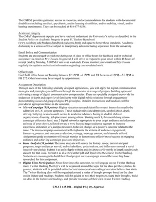 CMAT 445-001—Digital PR | Dr. Agarwal
The OSDSS provides guidance, access to resources, and accommodations for students with documented
disabilities including: medical, psychiatric, and/or learning disabilities, and/or mobility, visual, and/or
hearing impairments. They can be reached at 410-677-6536.
Academic Integrity
The CMAT department expects you have read and understand the University’s policy as described in the
Student Policy on Academic Integrity in your SU Student Handbook
(www.salisbury.edu/Students/handbook/welcome.html) and agree to honor these standards. Academic
dishonesty is a serious offense subject to disciplinary action including separation from the university.
Email Policy and Communication
Students are encouraged to reach me during out of class or office hours for feedback and/or technical
assistance via email on My Classes. In general, I will strive to respond to your email within 48 hours of
receipt (and by Monday, 5:00PM if sent over weekend). Please monitor your email and My Classes
regularly for updates and salient information regarding course-related work.
Office Hours
I will hold office hours on Tuesday between 12:15PM –4:15PM and TR between 4:15PM—5:15PM in
FH 272. Other hours may be arranged by appointment.
Assignment Description
Through each of the following specially designed applications, you will apply the digital communication
strategies and principles you will learn through the semester in a range of projects building upon and
cultivating a range of digital communication competencies. These are specially designed to provide the
student an in-depth and expert-level familiarity with digital public relations through engagement
demonstrating successful grasp of digital PR principles. Detailed instructions and handouts will be
provided at appropriate times in the semester.
⇒ Micro-Campaign (150 points): Higher education research identifies several issues that need to be
addressed on U.S. college campuses. These include stress and depression, alcohol abuse, drunk
driving, bullying, sexual assault, access to academic advisors, hazing in student clubs or
organizations, diversity, job placement, among others. Starting week 8, this month-long micro-
campaign utilizes (at least) any 2 digital networks appropriate to your target audience and addresses
an issue of your choice, tailored toward a very focused target audience segment to increase
awareness, utilization of a campus resource, behavior change, or a positive outcome related to the
issue. The micro-campaign assessment will emphasize the criteria of audience engagement,
formative, process, and outcome evaluation, strategy, message content, and channels utilized.
Assignment grade assessment will weigh metrics to demonstrate effectiveness/success in engaging
audience and achieving campaign goals and objectives.
⇒ Issue Analysis (50 points): The issue analysis will survey the history, scope, current and past
programs, target audiences served, and stakeholders, policymakers, and influencers around a social
issue of your choice. Submit it as an in-depth website article (about a 500 words in length) under a tab
created for that issue. Format it as an e-Newsletter pdf and Tweet it to the course Twitter hashtag.
Students are encouraged to build their final project micro-campaign around the issue they have
researched for this assignment.
⇒ Digital Class Participation: About four times this semester, we will engage on our Twitter Hashtag
meet. Twitter Hashtag MeetUp’s will be organized around the topic for the class per the syllabus. In
general, students will be provided online lecture/resources/class readings to review before class starts.
The Twitter Hashtag class will be organized around a series of thought prompts based on the class
online lecture and readings. Students will be guided to post their responses, share their thoughts, build
on ideas in the lecture and readings, and provide resources of their own on our Twitter Hashtag.
 